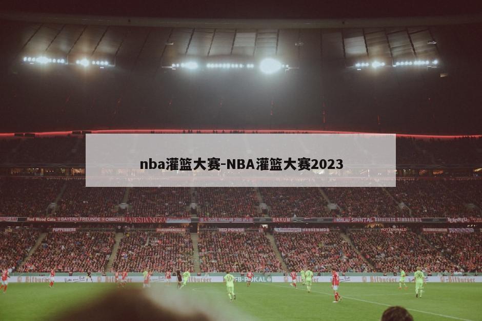 nba灌篮大赛-NBA灌篮大赛2023